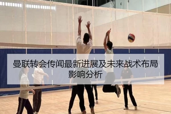 曼联转会传闻最新进展及未来战术布局影响分析